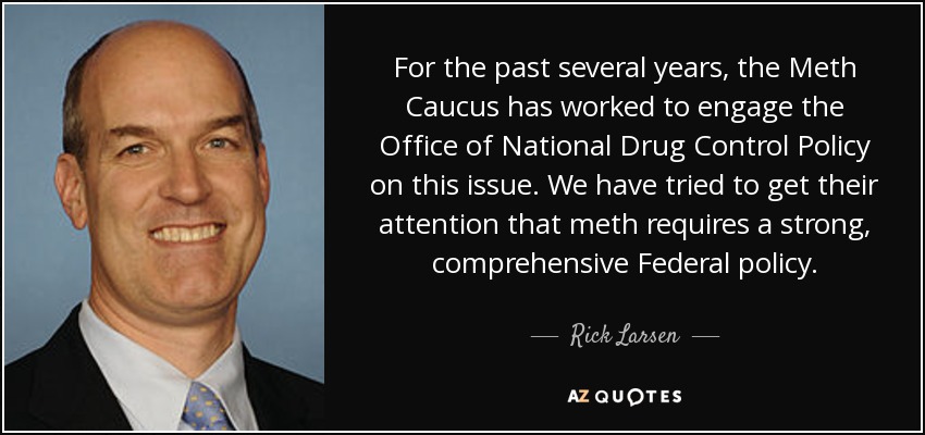 For the past several years, the Meth Caucus has worked to engage the Office of National Drug Control Policy on this issue. We have tried to get their attention that meth requires a strong, comprehensive Federal policy. - Rick Larsen