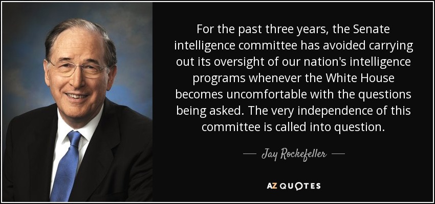 For the past three years, the Senate intelligence committee has avoided carrying out its oversight of our nation's intelligence programs whenever the White House becomes uncomfortable with the questions being asked. The very independence of this committee is called into question. - Jay Rockefeller