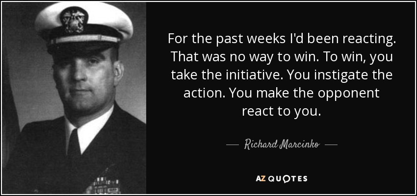 For the past weeks I'd been reacting. That was no way to win. To win, you take the initiative. You instigate the action. You make the opponent react to you. - Richard Marcinko