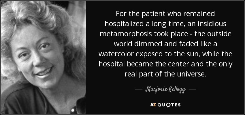 For the patient who remained hospitalized a long time, an insidious metamorphosis took place - the outside world dimmed and faded like a watercolor exposed to the sun, while the hospital became the center and the only real part of the universe. - Marjorie Kellogg