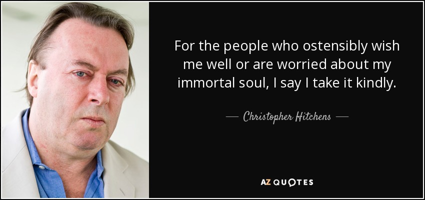 For the people who ostensibly wish me well or are worried about my immortal soul, I say I take it kindly. - Christopher Hitchens