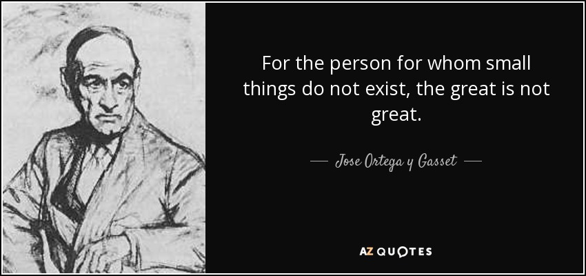 For the person for whom small things do not exist, the great is not great. - Jose Ortega y Gasset