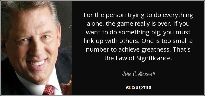For the person trying to do everything alone, the game really is over. If you want to do something big, you must link up with others. One is too small a number to achieve greatness. That's the Law of Significance. - John C. Maxwell