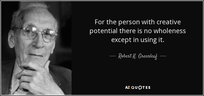 For the person with creative potential there is no wholeness except in using it. - Robert K. Greenleaf