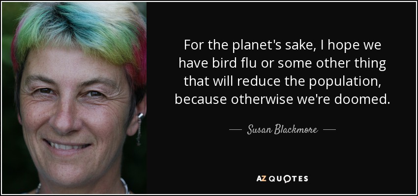 For the planet's sake, I hope we have bird flu or some other thing that will reduce the population, because otherwise we're doomed. - Susan Blackmore