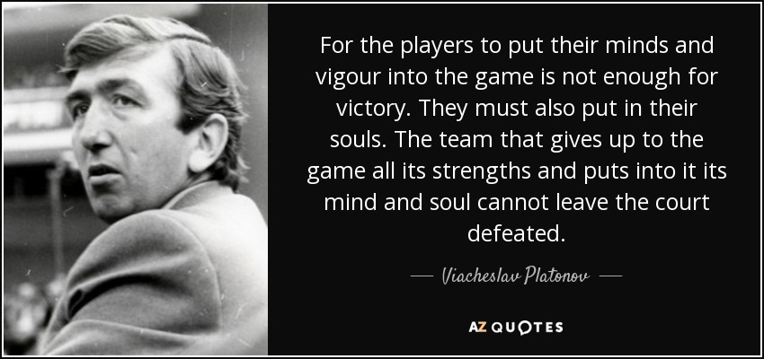 For the players to put their minds and vigour into the game is not enough for victory. They must also put in their souls. The team that gives up to the game all its strengths and puts into it its mind and soul cannot leave the court defeated. - Viacheslav Platonov