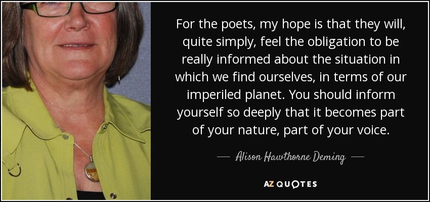 For the poets, my hope is that they will, quite simply, feel the obligation to be really informed about the situation in which we find ourselves, in terms of our imperiled planet. You should inform yourself so deeply that it becomes part of your nature, part of your voice. - Alison Hawthorne Deming