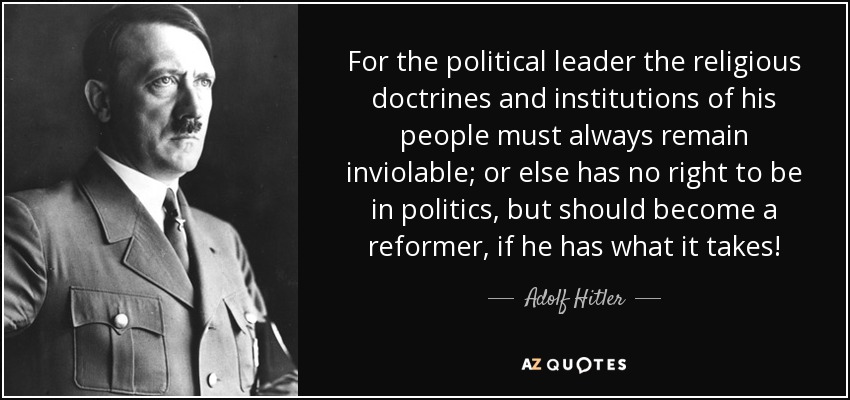 For the political leader the religious doctrines and institutions of his people must always remain inviolable; or else has no right to be in politics, but should become a reformer, if he has what it takes! - Adolf Hitler