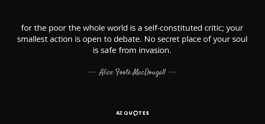 for the poor the whole world is a self-constituted critic; your smallest action is open to debate. No secret place of your soul is safe from invasion. - Alice Foote MacDougall