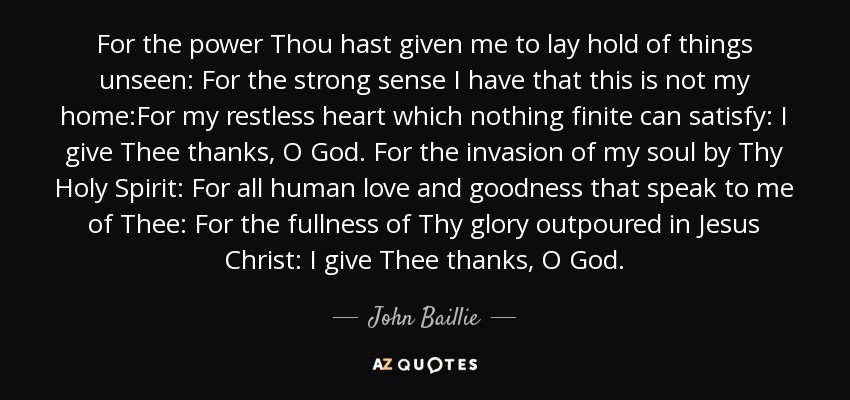 For the power Thou hast given me to lay hold of things unseen: For the strong sense I have that this is not my home:For my restless heart which nothing finite can satisfy: I give Thee thanks, O God. For the invasion of my soul by Thy Holy Spirit: For all human love and goodness that speak to me of Thee: For the fullness of Thy glory outpoured in Jesus Christ: I give Thee thanks, O God. - John Baillie