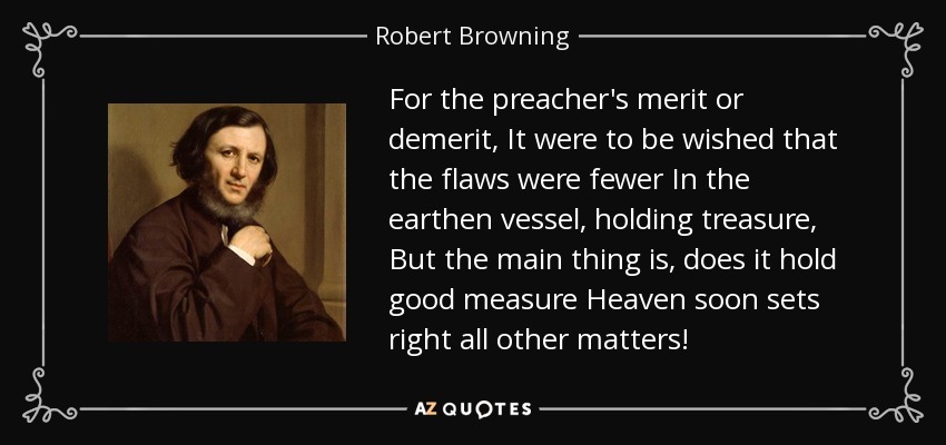 For the preacher's merit or demerit, It were to be wished that the flaws were fewer In the earthen vessel, holding treasure, But the main thing is, does it hold good measure Heaven soon sets right all other matters! - Robert Browning