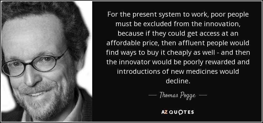 For the present system to work, poor people must be excluded from the innovation, because if they could get access at an affordable price, then affluent people would find ways to buy it cheaply as well - and then the innovator would be poorly rewarded and introductions of new medicines would decline. - Thomas Pogge
