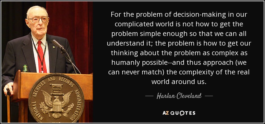 For the problem of decision-making in our complicated world is not how to get the problem simple enough so that we can all understand it; the problem is how to get our thinking about the problem as complex as humanly possible--and thus approach (we can never match) the complexity of the real world around us. - Harlan Cleveland