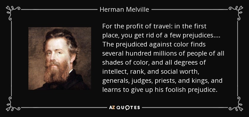 For the profit of travel: in the first place, you get rid of a few prejudices.... The prejudiced against color finds several hundred millions of people of all shades of color, and all degrees of intellect, rank, and social worth, generals, judges, priests, and kings, and learns to give up his foolish prejudice. - Herman Melville