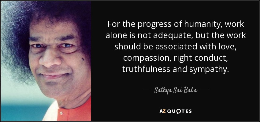 For the progress of humanity, work alone is not adequate, but the work should be associated with love, compassion, right conduct, truthfulness and sympathy. - Sathya Sai Baba