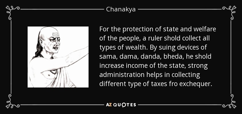 For the protection of state and welfare of the people, a ruler shold collect all types of wealth. By suing devices of sama, dama , danda, bheda , he shold increase income of the state, strong administration helps in collecting different type of taxes fro exchequer. - Chanakya