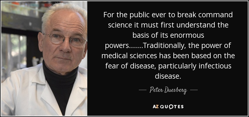 For the public ever to break command science it must first understand the basis of its enormous powers.......Traditionally, the power of medical sciences has been based on the fear of disease, particularly infectious disease. - Peter Duesberg