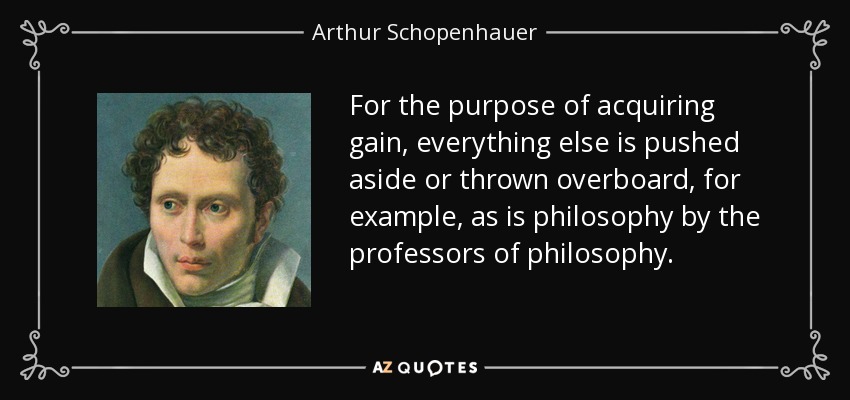 For the purpose of acquiring gain, everything else is pushed aside or thrown overboard, for example, as is philosophy by the professors of philosophy. - Arthur Schopenhauer