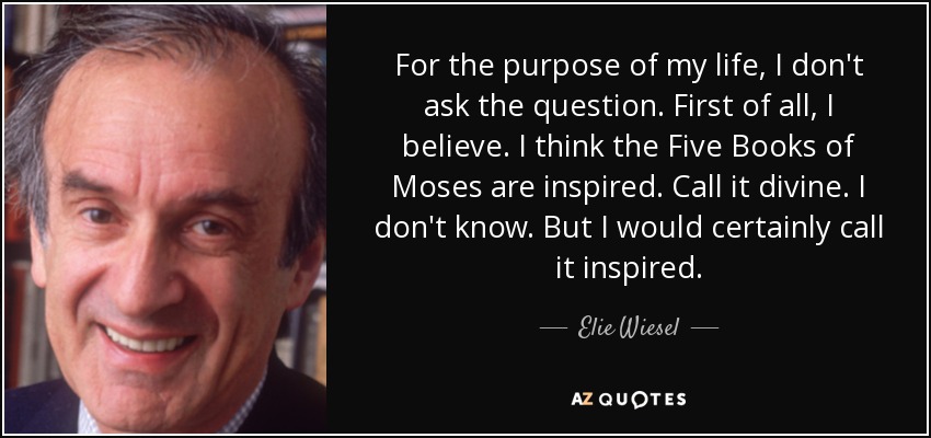 For the purpose of my life, I don't ask the question. First of all, I believe. I think the Five Books of Moses are inspired. Call it divine. I don't know. But I would certainly call it inspired. - Elie Wiesel
