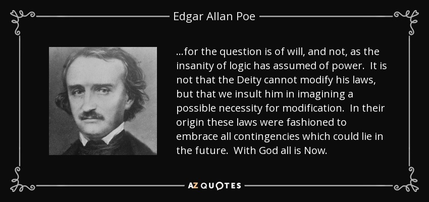 ...for the question is of will, and not, as the insanity of logic has assumed of power. It is not that the Deity cannot modify his laws, but that we insult him in imagining a possible necessity for modification. In their origin these laws were fashioned to embrace all contingencies which could lie in the future. With God all is Now. - Edgar Allan Poe