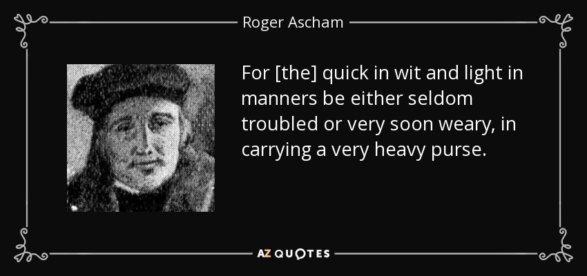 For [the] quick in wit and light in manners be either seldom troubled or very soon weary, in carrying a very heavy purse. - Roger Ascham