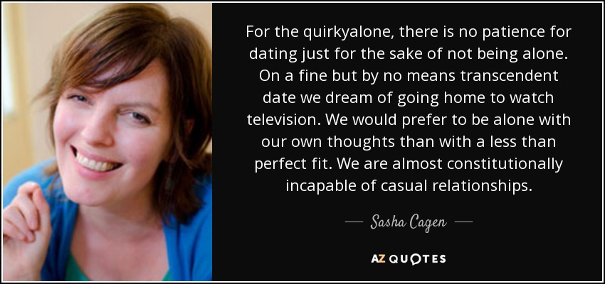 For the quirkyalone, there is no patience for dating just for the sake of not being alone. On a fine but by no means transcendent date we dream of going home to watch television. We would prefer to be alone with our own thoughts than with a less than perfect fit. We are almost constitutionally incapable of casual relationships. - Sasha Cagen