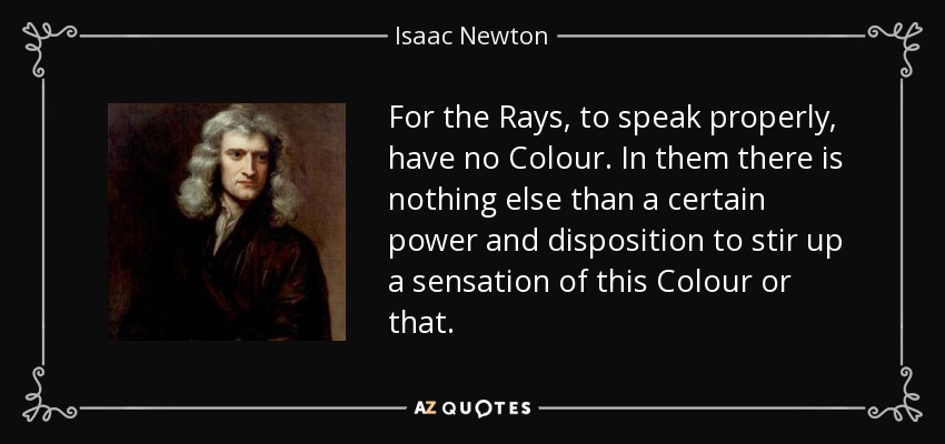 For the Rays, to speak properly, have no Colour. In them there is nothing else than a certain power and disposition to stir up a sensation of this Colour or that. - Isaac Newton