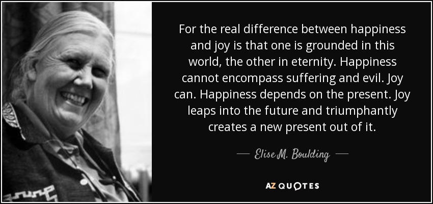 For the real difference between happiness and joy is that one is grounded in this world, the other in eternity. Happiness cannot encompass suffering and evil. Joy can. Happiness depends on the present. Joy leaps into the future and triumphantly creates a new present out of it. - Elise M. Boulding