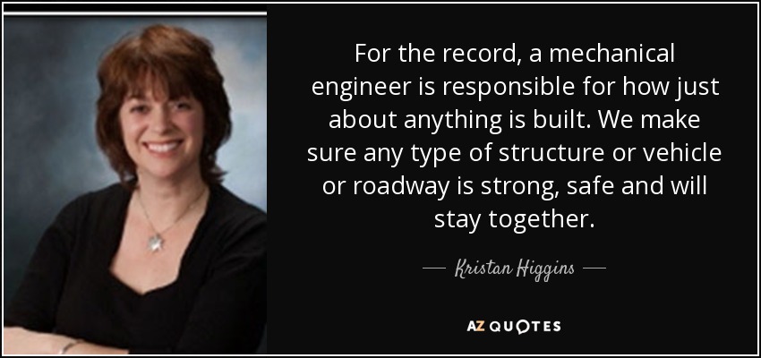 For the record, a mechanical engineer is responsible for how just about anything is built. We make sure any type of structure or vehicle or roadway is strong, safe and will stay together. - Kristan Higgins