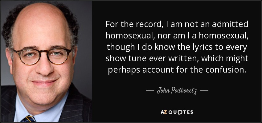 For the record, I am not an admitted homosexual, nor am I a homosexual, though I do know the lyrics to every show tune ever written, which might perhaps account for the confusion. - John Podhoretz