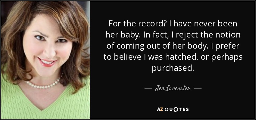 For the record? I have never been her baby. In fact, I reject the notion of coming out of her body. I prefer to believe I was hatched, or perhaps purchased. - Jen Lancaster