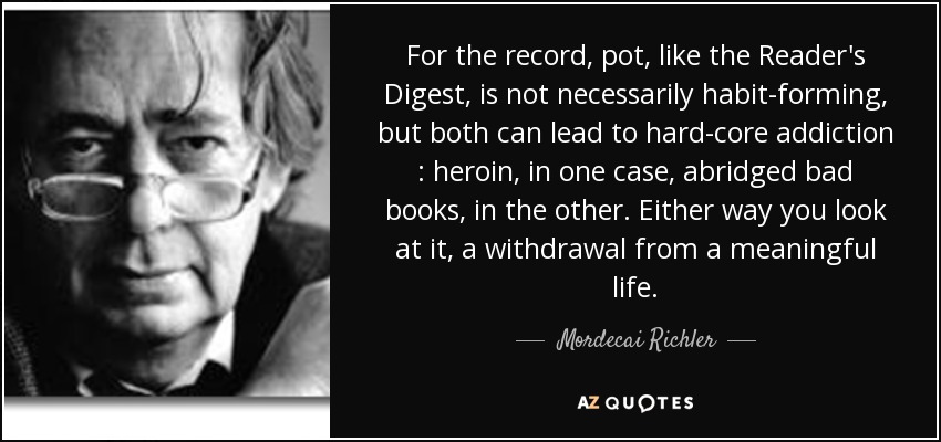 For the record, pot, like the Reader's Digest , is not necessarily habit-forming, but both can lead to hard-core addiction : heroin, in one case, abridged bad books, in the other. Either way you look at it, a withdrawal from a meaningful life. - Mordecai Richler