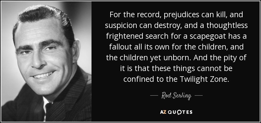 For the record, prejudices can kill, and suspicion can destroy, and a thoughtless frightened search for a scapegoat has a fallout all its own for the children, and the children yet unborn. And the pity of it is that these things cannot be confined to the Twilight Zone. - Rod Serling