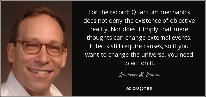 For the record: Quantum mechanics does not deny the existence of objective reality. Nor does it imply that mere thoughts can change external events. Effects still require causes, so if you want to change the universe, you need to act on it. - Lawrence M. Krauss
