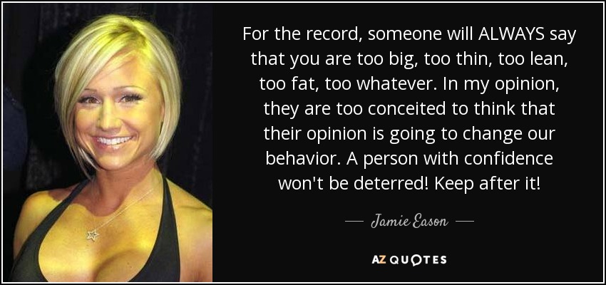 For the record, someone will ALWAYS say that you are too big, too thin, too lean, too fat, too whatever. In my opinion, they are too conceited to think that their opinion is going to change our behavior. A person with confidence won't be deterred! Keep after it! - Jamie Eason