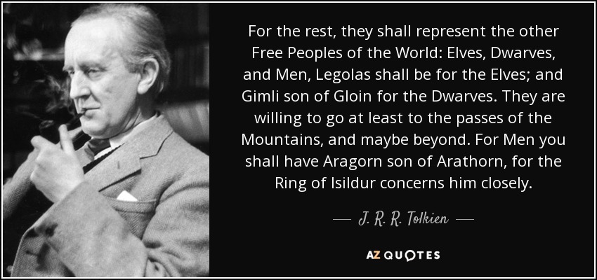 For the rest, they shall represent the other Free Peoples of the World: Elves, Dwarves, and Men, Legolas shall be for the Elves; and Gimli son of Gloin for the Dwarves. They are willing to go at least to the passes of the Mountains, and maybe beyond. For Men you shall have Aragorn son of Arathorn, for the Ring of Isildur concerns him closely. - J. R. R. Tolkien