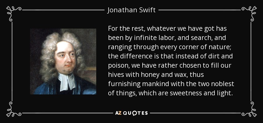 For the rest, whatever we have got has been by infinite labor, and search, and ranging through every corner of nature; the difference is that instead of dirt and poison, we have rather chosen to fill our hives with honey and wax, thus furnishing mankind with the two noblest of things, which are sweetness and light. - Jonathan Swift