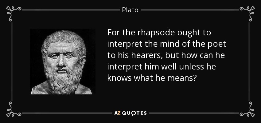 For the rhapsode ought to interpret the mind of the poet to his hearers, but how can he interpret him well unless he knows what he means? - Plato