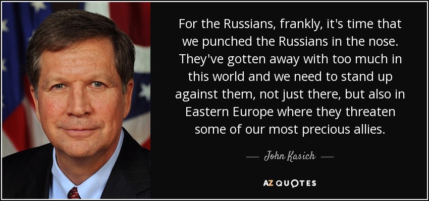 For the Russians, frankly, it's time that we punched the Russians in the nose. They've gotten away with too much in this world and we need to stand up against them, not just there, but also in Eastern Europe where they threaten some of our most precious allies. - John Kasich