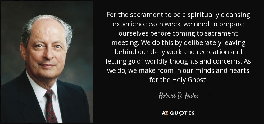 For the sacrament to be a spiritually cleansing experience each week, we need to prepare ourselves before coming to sacrament meeting. We do this by deliberately leaving behind our daily work and recreation and letting go of worldly thoughts and concerns. As we do, we make room in our minds and hearts for the Holy Ghost. - Robert D. Hales