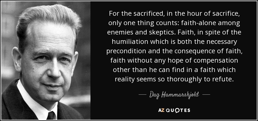 For the sacrificed, in the hour of sacrifice, only one thing counts: faith-alone among enemies and skeptics. Faith, in spite of the humiliation which is both the necessary precondition and the consequence of faith, faith without any hope of compensation other than he can find in a faith which reality seems so thoroughly to refute. - Dag Hammarskjold
