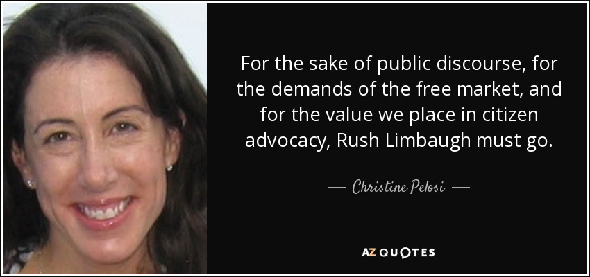 For the sake of public discourse, for the demands of the free market, and for the value we place in citizen advocacy, Rush Limbaugh must go. - Christine Pelosi