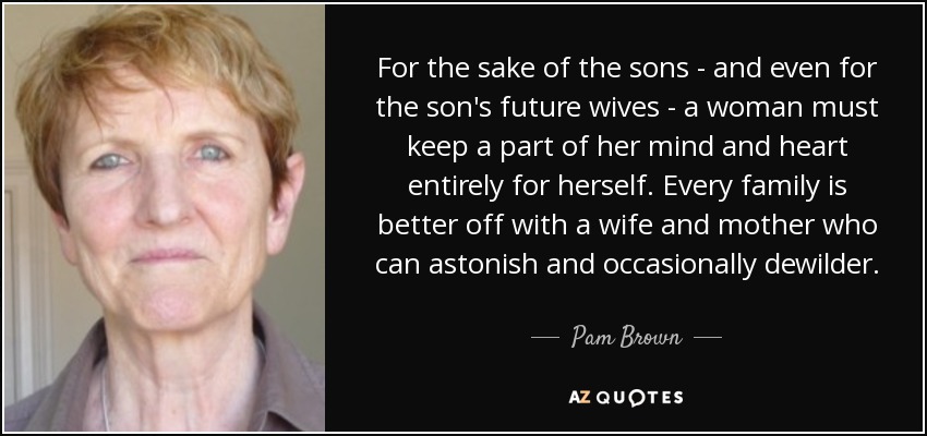 For the sake of the sons - and even for the son's future wives - a woman must keep a part of her mind and heart entirely for herself. Every family is better off with a wife and mother who can astonish and occasionally dewilder. - Pam Brown