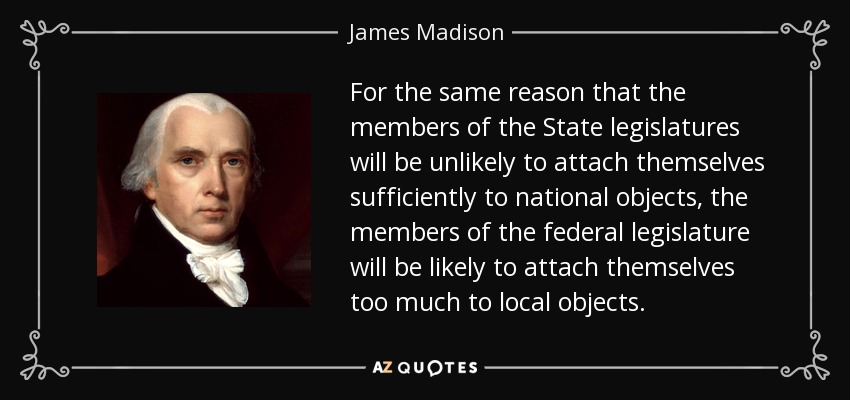 For the same reason that the members of the State legislatures will be unlikely to attach themselves sufficiently to national objects, the members of the federal legislature will be likely to attach themselves too much to local objects. - James Madison