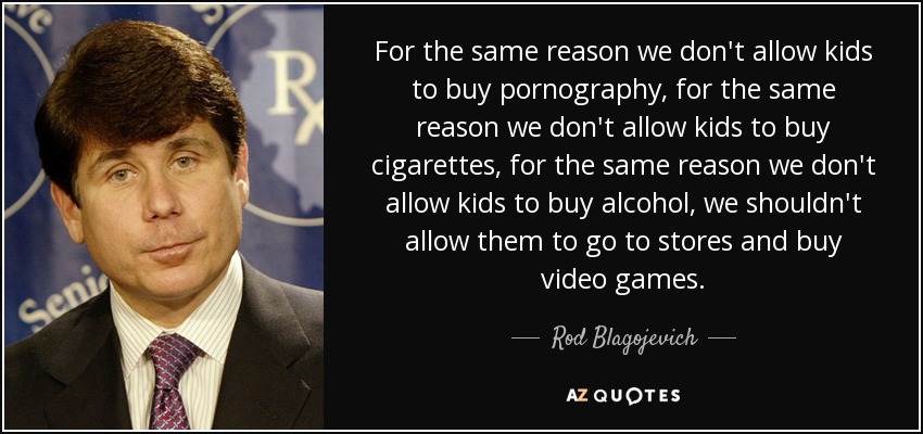 For the same reason we don't allow kids to buy pornography, for the same reason we don't allow kids to buy cigarettes, for the same reason we don't allow kids to buy alcohol, we shouldn't allow them to go to stores and buy video games. - Rod Blagojevich