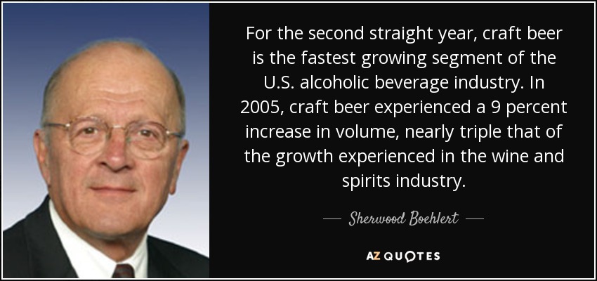 For the second straight year, craft beer is the fastest growing segment of the U.S. alcoholic beverage industry. In 2005, craft beer experienced a 9 percent increase in volume, nearly triple that of the growth experienced in the wine and spirits industry. - Sherwood Boehlert