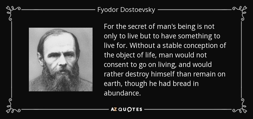 For the secret of man's being is not only to live but to have something to live for. Without a stable conception of the object of life, man would not consent to go on living, and would rather destroy himself than remain on earth, though he had bread in abundance. - Fyodor Dostoevsky