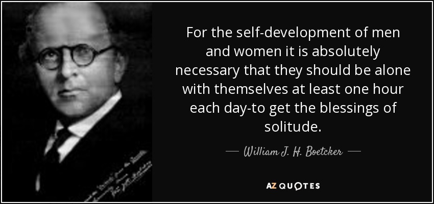 For the self-development of men and women it is absolutely necessary that they should be alone with themselves at least one hour each day-to get the blessings of solitude. - William J. H. Boetcker
