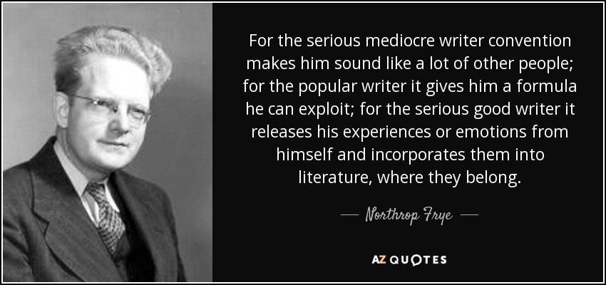 For the serious mediocre writer convention makes him sound like a lot of other people; for the popular writer it gives him a formula he can exploit; for the serious good writer it releases his experiences or emotions from himself and incorporates them into literature, where they belong. - Northrop Frye