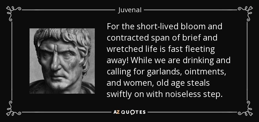 For the short-lived bloom and contracted span of brief and wretched life is fast fleeting away! While we are drinking and calling for garlands, ointments, and women, old age steals swiftly on with noiseless step. - Juvenal